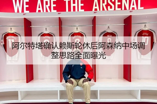 阿尔特塔确认赖斯轮休后阿森纳中场调整思路全面曝光